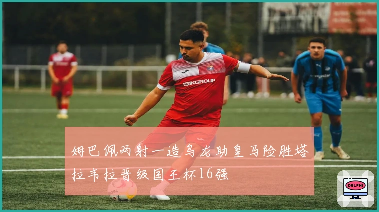 姆巴佩两射一造乌龙助皇马险胜塔拉韦拉晋级国王杯16强