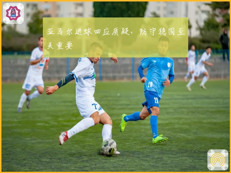 亚马尔进球回应质疑，防守稳固至关重要