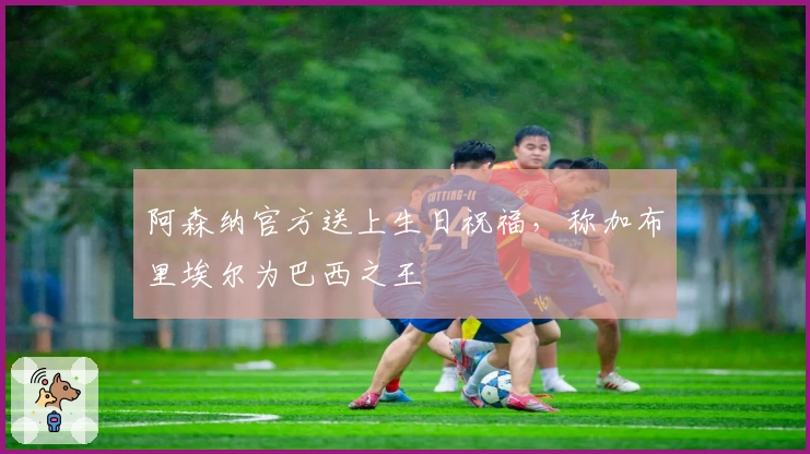 阿森纳官方送上生日祝福，称加布里埃尔为巴西之王