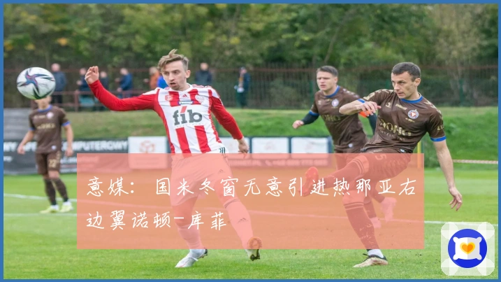 意媒：国米冬窗无意引进热那亚右边翼诺顿-库菲